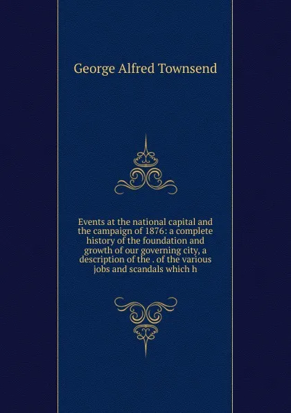 Обложка книги Events at the national capital and the campaign of 1876: a complete history of the foundation and growth of our governing city, a description of the . of the various jobs and scandals which h, George Alfred Townsend