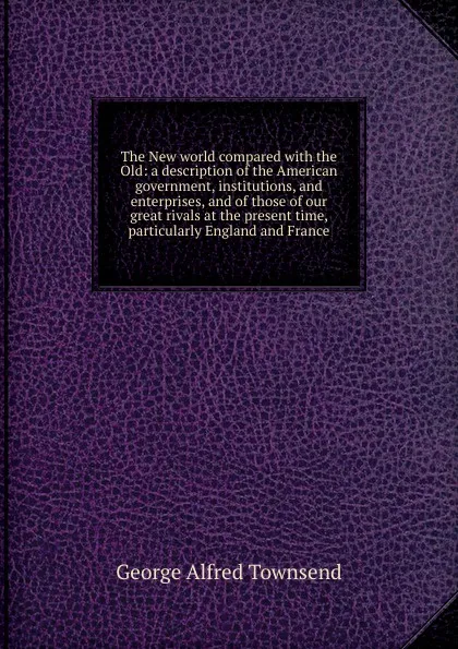 Обложка книги The New world compared with the Old: a description of the American government, institutions, and enterprises, and of those of our great rivals at the present time, particularly England and France, George Alfred Townsend