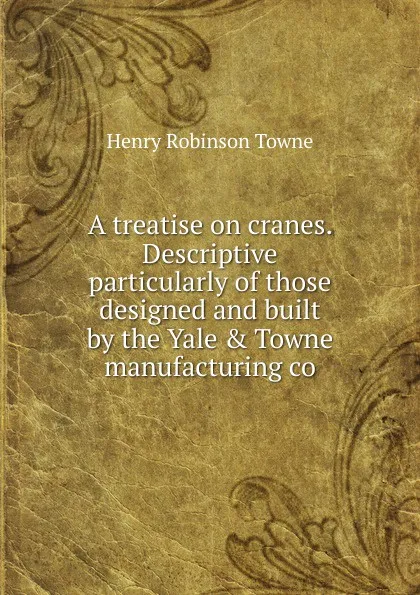 Обложка книги A treatise on cranes. Descriptive particularly of those designed and built by the Yale . Towne manufacturing co, Henry Robinson Towne