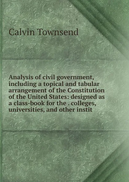 Обложка книги Analysis of civil government, including a topical and tabular arrangement of the Constitution of the United States: designed as a class-book for the . colleges, universities, and other instit, Calvin Townsend