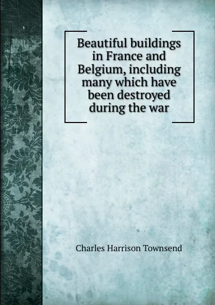 Обложка книги Beautiful buildings in France and Belgium, including many which have been destroyed during the war, Charles Harrison Townsend