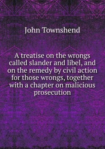 Обложка книги A treatise on the wrongs called slander and libel, and on the remedy by civil action for those wrongs, together with a chapter on malicious prosecution, John Townshend