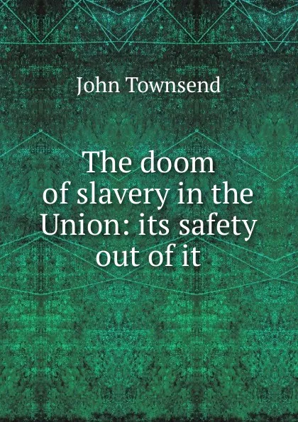 Обложка книги The doom of slavery in the Union: its safety out of it, John Townsend