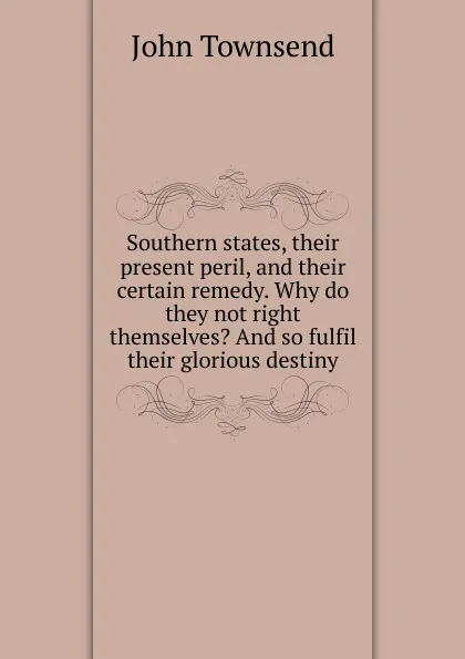 Обложка книги Southern states, their present peril, and their certain remedy. Why do they not right themselves. And so fulfil their glorious destiny, John Townsend