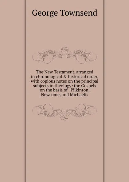 Обложка книги The New Testament, arranged in chronological . historical order, with copious notes on the principal subjects in theology: the Gospels on the basis of . Pilkinton, Newcome, and Michaelis., George Townsend