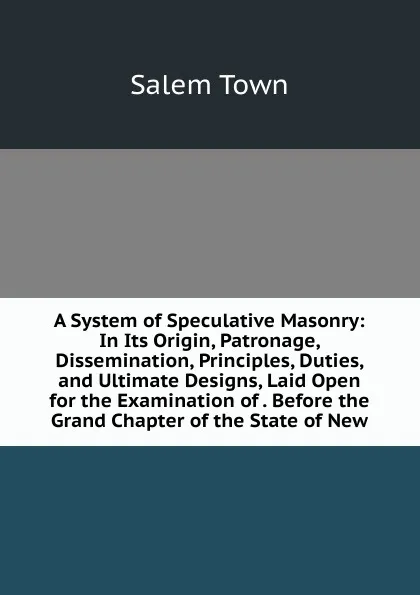 Обложка книги A System of Speculative Masonry: In Its Origin, Patronage, Dissemination, Principles, Duties, and Ultimate Designs, Laid Open for the Examination of . Before the Grand Chapter of the State of New, Salem Town