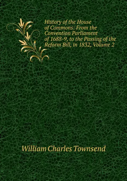 Обложка книги History of the House of Commons: From the Convention Parliament of 1688-9, to the Passing of the Reform Bill, in 1832, Volume 2, William Charles Townsend