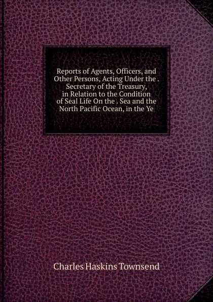 Обложка книги Reports of Agents, Officers, and Other Persons, Acting Under the . Secretary of the Treasury, in Relation to the Condition of Seal Life On the . Sea and the North Pacific Ocean, in the Ye, Charles Haskins Townsend