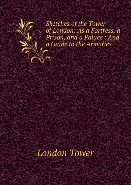 Обложка книги Sketches of the Tower of London: As a Fortress, a Prison, and a Palace : And a Guide to the Armories, London Tower