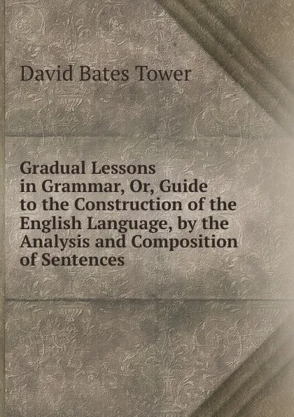 Обложка книги Gradual Lessons in Grammar, Or, Guide to the Construction of the English Language, by the Analysis and Composition of Sentences, David Bates Tower