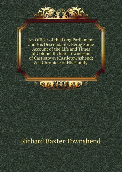 Обложка книги An Officer of the Long Parliament and His Descendants: Being Some Account of the Life and Times of Colonel Richard Townesend of Castletown (Castletownshend) . a Chronicle of His Family ., Richard Baxter Townshend