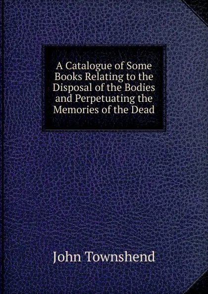 Обложка книги A Catalogue of Some Books Relating to the Disposal of the Bodies and Perpetuating the Memories of the Dead, John Townshend