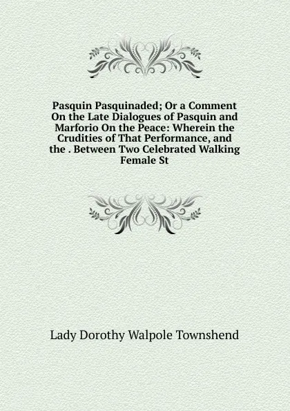 Обложка книги Pasquin Pasquinaded; Or a Comment On the Late Dialogues of Pasquin and Marforio On the Peace: Wherein the Crudities of That Performance, and the . Between Two Celebrated Walking Female St, Lady Dorothy Walpole Townshend