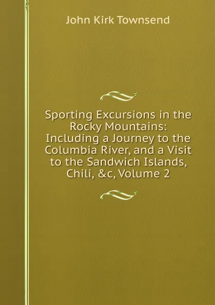 Обложка книги Sporting Excursions in the Rocky Mountains: Including a Journey to the Columbia River, and a Visit to the Sandwich Islands, Chili, .c, Volume 2, John Kirk Townsend