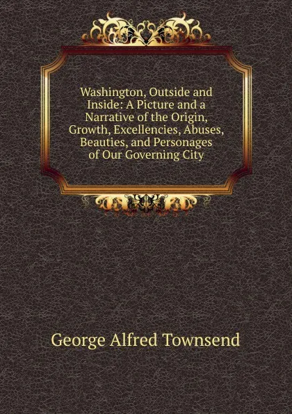 Обложка книги Washington, Outside and Inside: A Picture and a Narrative of the Origin, Growth, Excellencies, Abuses, Beauties, and Personages of Our Governing City, George Alfred Townsend