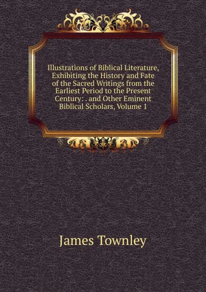 Обложка книги Illustrations of Biblical Literature, Exhibiting the History and Fate of the Sacred Writings from the Earliest Period to the Present Century: . and Other Eminent Biblical Scholars, Volume 1, James Townley