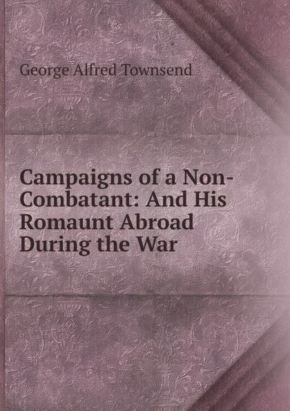 Обложка книги Campaigns of a Non-Combatant: And His Romaunt Abroad During the War, George Alfred Townsend