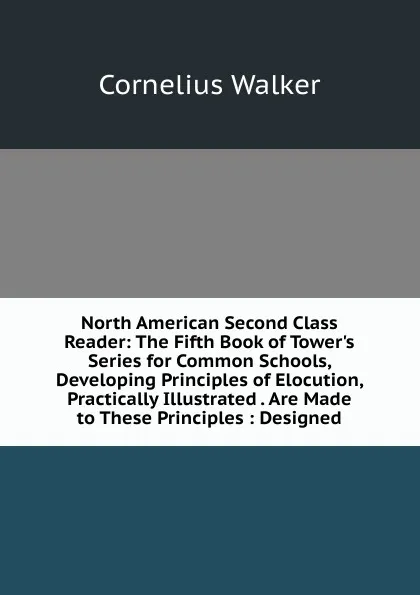 Обложка книги North American Second Class Reader: The Fifth Book of Tower.s Series for Common Schools, Developing Principles of Elocution, Practically Illustrated . Are Made to These Principles : Designed, Cornelius Walker