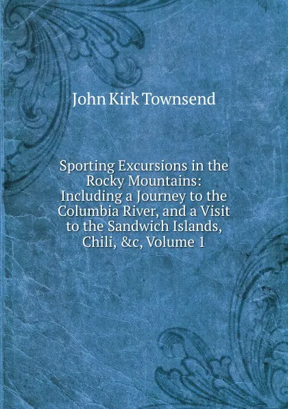 Обложка книги Sporting Excursions in the Rocky Mountains: Including a Journey to the Columbia River, and a Visit to the Sandwich Islands, Chili, .c, Volume 1, John Kirk Townsend