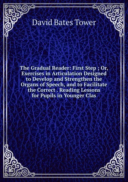 Обложка книги The Gradual Reader: First Step ; Or, Exercises in Articulation Designed to Develop and Strengthen the Organs of Speech, and to Facilitate the Correct . Reading Lessons for Pupils in Younger Clas, David Bates Tower