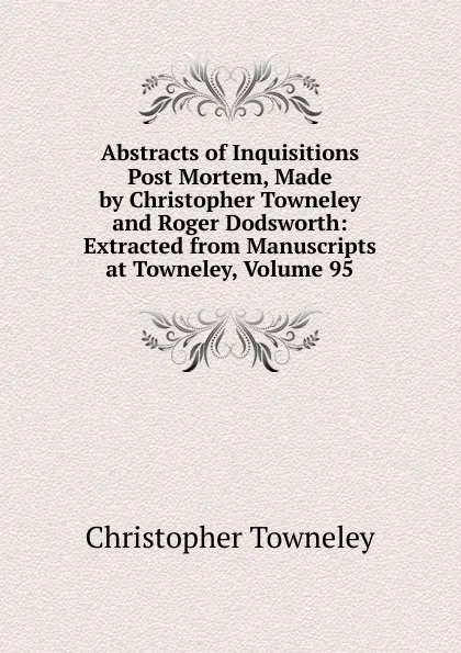 Обложка книги Abstracts of Inquisitions Post Mortem, Made by Christopher Towneley and Roger Dodsworth: Extracted from Manuscripts at Towneley, Volume 95, Christopher Towneley