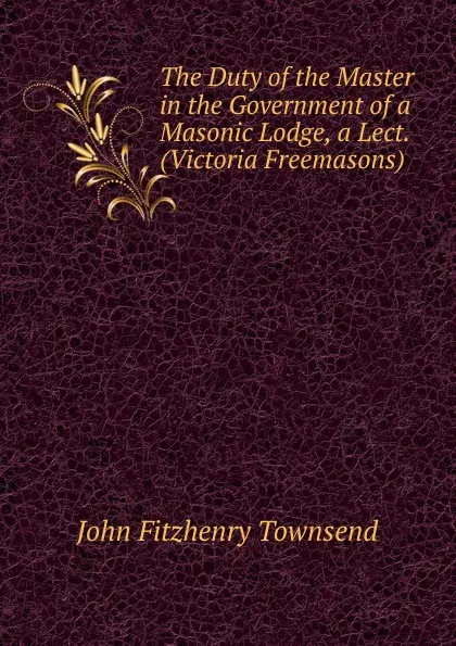 Обложка книги The Duty of the Master in the Government of a Masonic Lodge, a Lect. (Victoria Freemasons)., John Fitzhenry Townsend