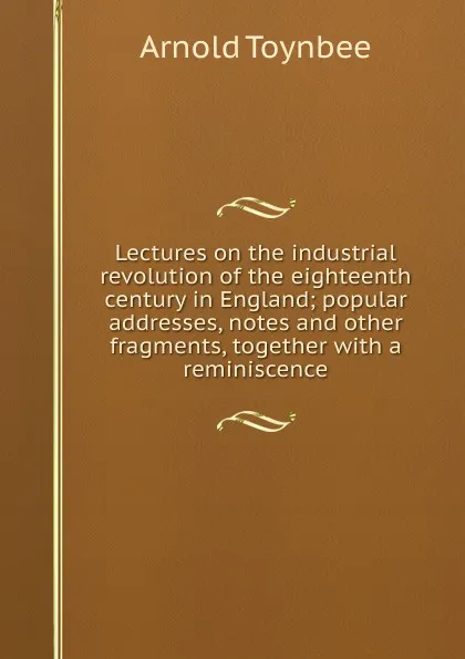 Обложка книги Lectures on the industrial revolution of the eighteenth century in England; popular addresses, notes and other fragments, together with a reminiscence, Arnold Toynbee