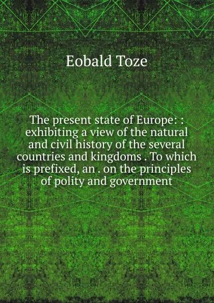 Обложка книги The present state of Europe: : exhibiting a view of the natural and civil history of the several countries and kingdoms . To which is prefixed, an . on the principles of polity and government., Eobald Toze