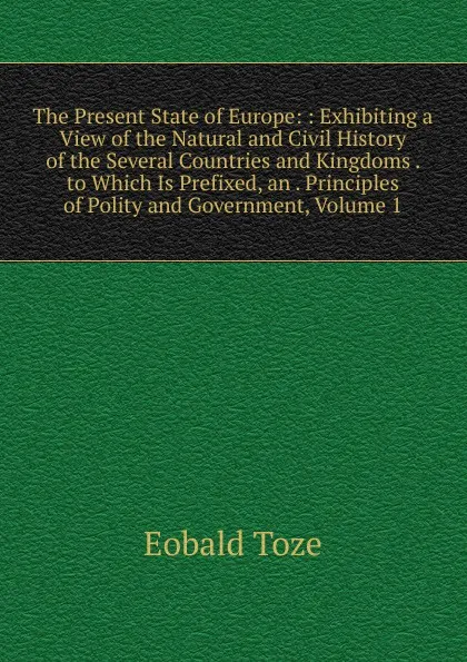 Обложка книги The Present State of Europe: : Exhibiting a View of the Natural and Civil History of the Several Countries and Kingdoms . to Which Is Prefixed, an . Principles of Polity and Government, Volume 1, Eobald Toze