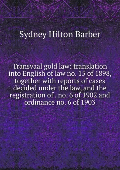 Обложка книги Transvaal gold law: translation into English of law no. 15 of 1898, together with reports of cases decided under the law, and the registration of . no. 6 of 1902 and ordinance no. 6 of 1903, Sydney Hilton Barber
