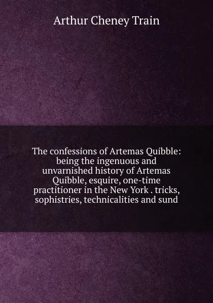 Обложка книги The confessions of Artemas Quibble: being the ingenuous and unvarnished history of Artemas Quibble, esquire, one-time practitioner in the New York . tricks, sophistries, technicalities and sund, Arthur Cheney Train