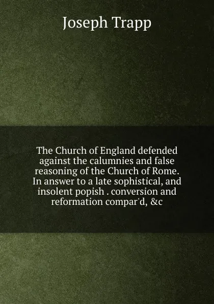 Обложка книги The Church of England defended against the calumnies and false reasoning of the Church of Rome. In answer to a late sophistical, and insolent popish . conversion and reformation compar.d, .c, Joseph Trapp