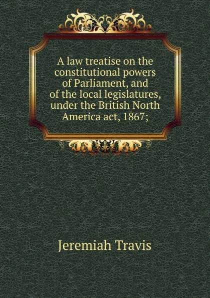 Обложка книги A law treatise on the constitutional powers of Parliament, and of the local legislatures, under the British North America act, 1867;, Jeremiah Travis