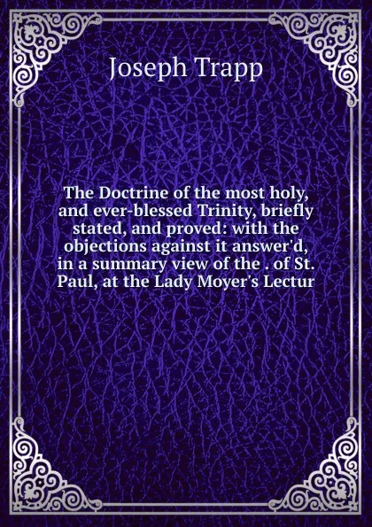 Обложка книги The Doctrine of the most holy, and ever-blessed Trinity, briefly stated, and proved: with the objections against it answer.d, in a summary view of the . of St. Paul, at the Lady Moyer.s Lectur, Joseph Trapp