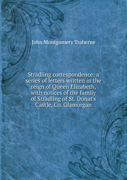 Обложка книги Stradling correspondence: a series of letters written in the reign of Queen Elizabeth, with notices of the family of Stradling of St. Donat.s Castle, Co. Glamorgan, John Montgomery Traherne