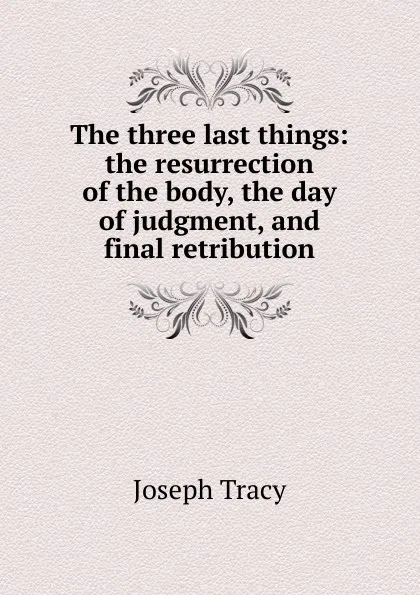 Обложка книги The three last things: the resurrection of the body, the day of judgment, and final retribution, Joseph Tracy