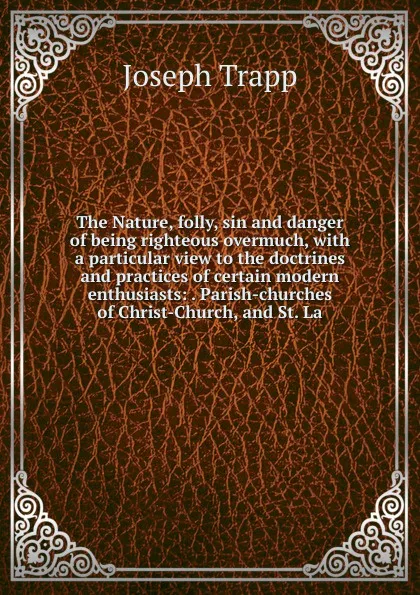 Обложка книги The Nature, folly, sin and danger of being righteous overmuch, with a particular view to the doctrines and practices of certain modern enthusiasts: . Parish-churches of Christ-Church, and St. La, Joseph Trapp