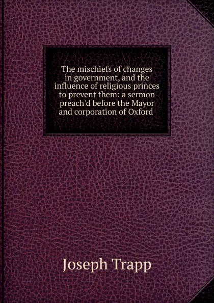 Обложка книги The mischiefs of changes in government, and the influence of religious princes to prevent them: a sermon preach.d before the Mayor and corporation of Oxford ., Joseph Trapp