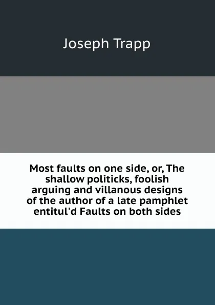 Обложка книги Most faults on one side, or, The shallow politicks, foolish arguing and villanous designs of the author of a late pamphlet entitul.d Faults on both sides, Joseph Trapp