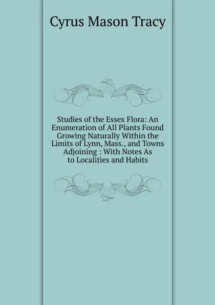 Обложка книги Studies of the Essex Flora: An Enumeration of All Plants Found Growing Naturally Within the Limits of Lynn, Mass., and Towns Adjoining : With Notes As to Localities and Habits, Cyrus Mason Tracy