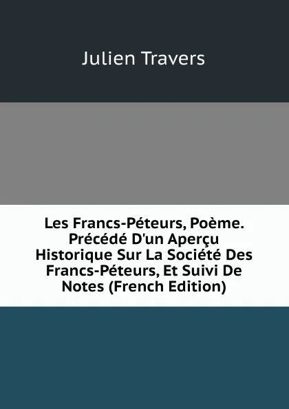 Обложка книги Les Francs-Peteurs, Poeme. Precede D.un Apercu Historique Sur La Societe Des Francs-Peteurs, Et Suivi De Notes (French Edition), Julien Travers