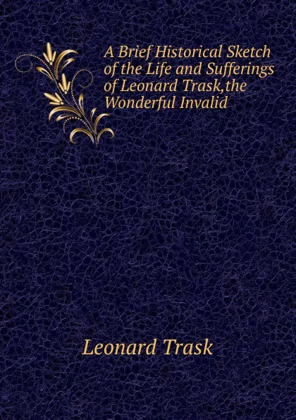 Обложка книги A Brief Historical Sketch of the Life and Sufferings of Leonard Trask,the Wonderful Invalid, Leonard Trask