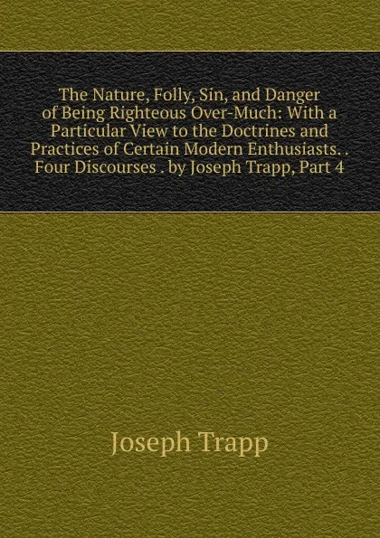 Обложка книги The Nature, Folly, Sin, and Danger of Being Righteous Over-Much: With a Particular View to the Doctrines and Practices of Certain Modern Enthusiasts. . Four Discourses . by Joseph Trapp, Part 4, Joseph Trapp