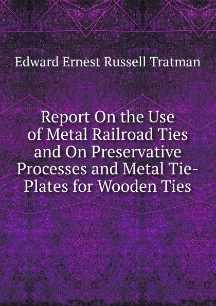 Обложка книги Report On the Use of Metal Railroad Ties and On Preservative Processes and Metal Tie-Plates for Wooden Ties, Edward Ernest Russell Tratman