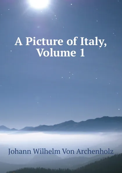 Обложка книги A Picture of Italy, Volume 1, Johann Wilhelm von Archenholz