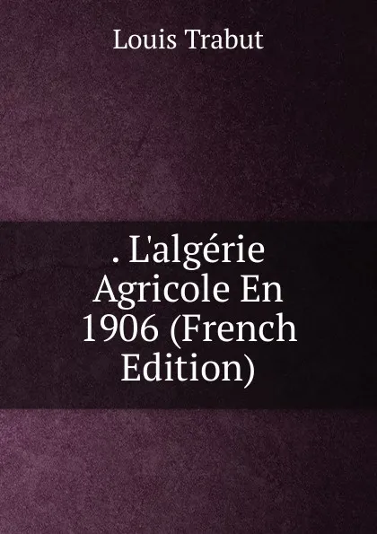 Обложка книги . L.algerie Agricole En 1906 (French Edition), Louis Trabut