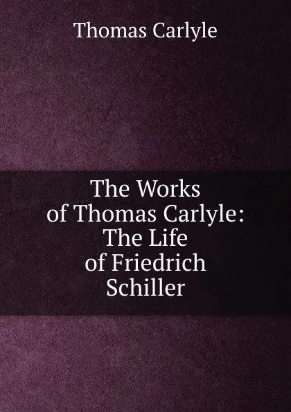 Обложка книги The Works of Thomas Carlyle: The Life of Friedrich Schiller, Thomas Carlyle