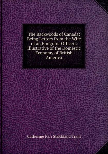 Обложка книги The Backwoods of Canada: Being Letters from the Wife of an Emigrant Officer : Illustrative of the Domestic Economy of British America, Catherine Parr Strickland Traill