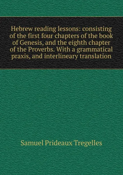Обложка книги Hebrew reading lessons: consisting of the first four chapters of the book of Genesis, and the eighth chapter of the Proverbs. With a grammatical praxis, and interlineary translation, Samuel Prideaux Tregelles