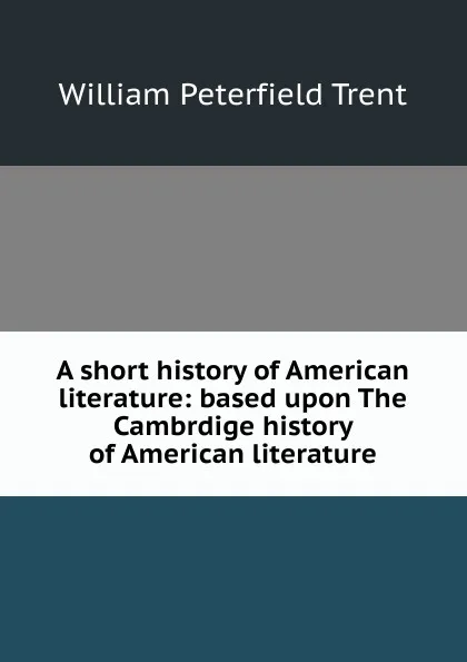 Обложка книги A short history of American literature: based upon The Cambrdige history of American literature, William Peterfield Trent